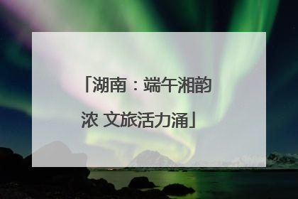 湖南：端午湘韵浓 文旅活力涌